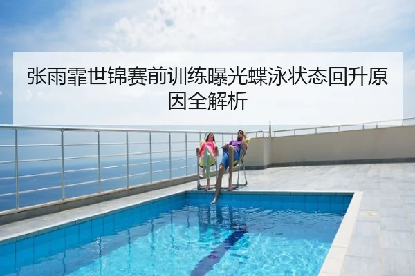 张雨霏世锦赛前训练曝光蝶泳状态回升原因全解析